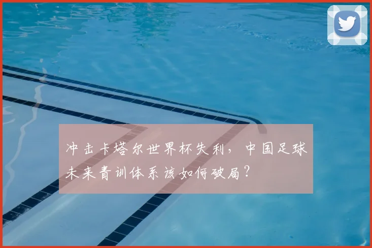 冲击卡塔尔世界杯失利，中国足球未来青训体系该如何破局？