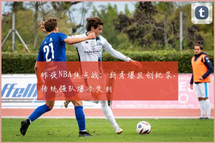 昨夜NBA焦点战：新秀爆发创纪录，传统强队爆冷失利