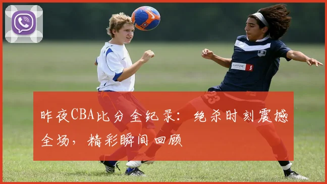 昨夜CBA比分全纪录：绝杀时刻震撼全场，精彩瞬间回顾
