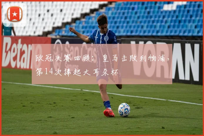 欧冠决赛回顾：皇马击败利物浦，第14次捧起大耳朵杯