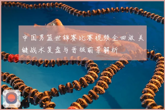 中国男篮世锦赛比赛视频全回放 关键战术复盘与晋级前景解析